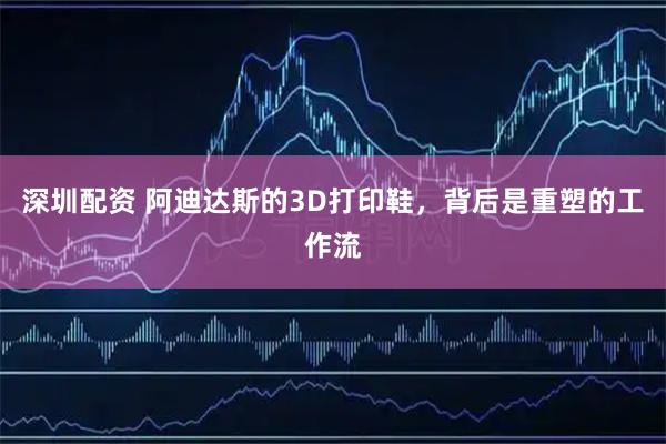 深圳配资 阿迪达斯的3D打印鞋，背后是重塑的工作流